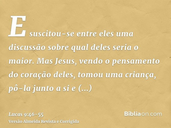 E suscitou-se entre eles uma discussão sobre qual deles seria o maior.Mas Jesus, vendo o pensamento do coração deles, tomou uma criança, pô-la junto a sie disse