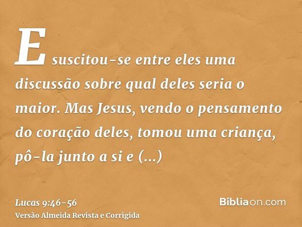 E suscitou-se entre eles uma discussão sobre qual deles seria o maior.Mas Jesus, vendo o pensamento do coração deles, tomou uma criança, pô-la junto a sie disse