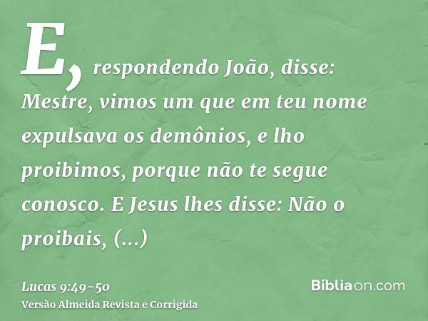 E, respondendo João, disse: Mestre, vimos um que em teu nome expulsava os demônios, e lho proibimos, porque não te segue conosco.E Jesus lhes disse: Não o proib