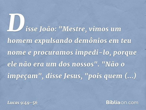 Disse João: "Mestre, vimos um homem expulsando demônios em teu nome e procuramos impedi-lo, porque ele não era um dos nossos". "Não o impeçam", disse Jesus, "po