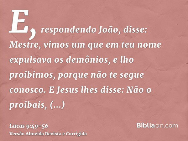 E, respondendo João, disse: Mestre, vimos um que em teu nome expulsava os demônios, e lho proibimos, porque não te segue conosco.E Jesus lhes disse: Não o proib