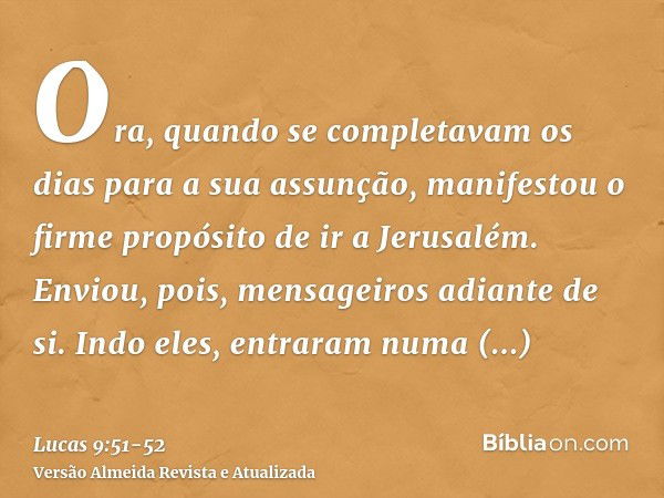 Ora, quando se completavam os dias para a sua assunção, manifestou o firme propósito de ir a Jerusalém.Enviou, pois, mensageiros adiante de si. Indo eles, entra