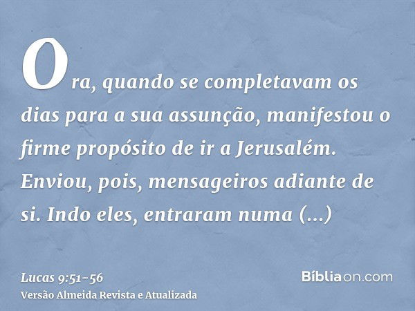 Ora, quando se completavam os dias para a sua assunção, manifestou o firme propósito de ir a Jerusalém.Enviou, pois, mensageiros adiante de si. Indo eles, entra