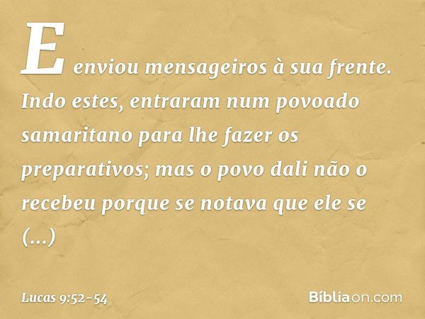 E enviou mensageiros à sua frente. Indo estes, entraram num povoado samaritano para lhe fazer os preparativos; mas o povo dali não o recebeu porque se notava qu