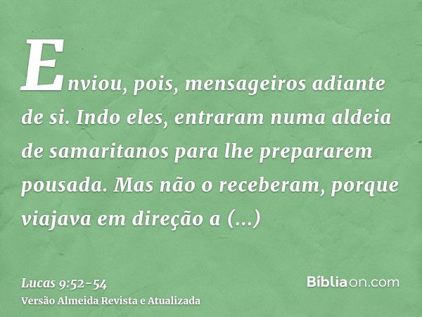 Enviou, pois, mensageiros adiante de si. Indo eles, entraram numa aldeia de samaritanos para lhe prepararem pousada.Mas não o receberam, porque viajava em direç