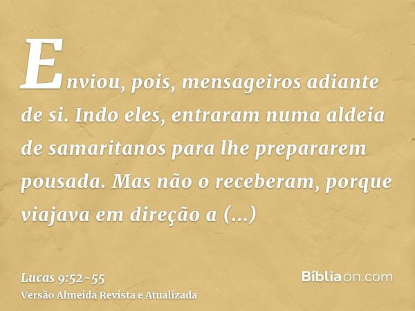 Enviou, pois, mensageiros adiante de si. Indo eles, entraram numa aldeia de samaritanos para lhe prepararem pousada.Mas não o receberam, porque viajava em direç