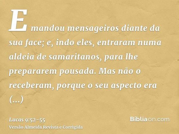 E mandou mensageiros diante da sua face; e, indo eles, entraram numa aldeia de samaritanos, para lhe prepararem pousada.Mas não o receberam, porque o seu aspect