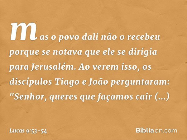 mas o povo dali não o recebeu porque se notava que ele se dirigia para Jerusalém. Ao verem isso, os discípulos Tiago e João perguntaram: "Senhor, queres que faç