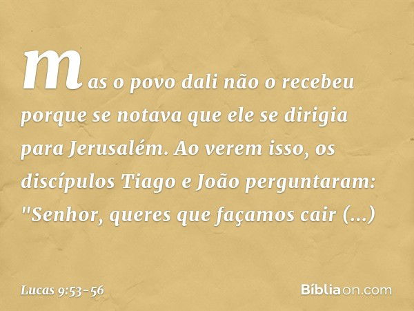 mas o povo dali não o recebeu porque se notava que ele se dirigia para Jerusalém. Ao verem isso, os discípulos Tiago e João perguntaram: "Senhor, queres que faç