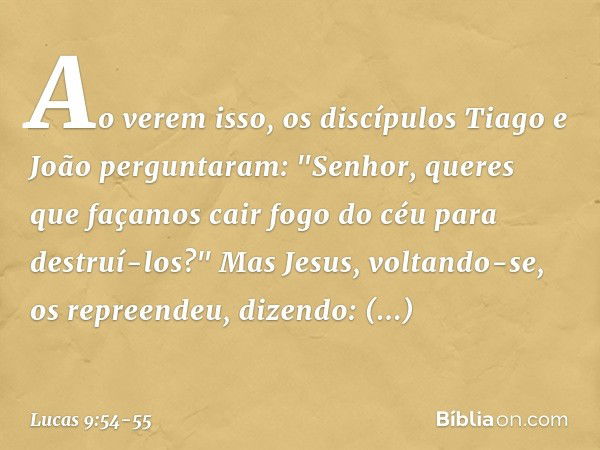 Ao verem isso, os discípulos Tiago e João perguntaram: "Senhor, queres que façamos cair fogo do céu para destruí-los?" Mas Jesus, voltando-se, os repreendeu, di