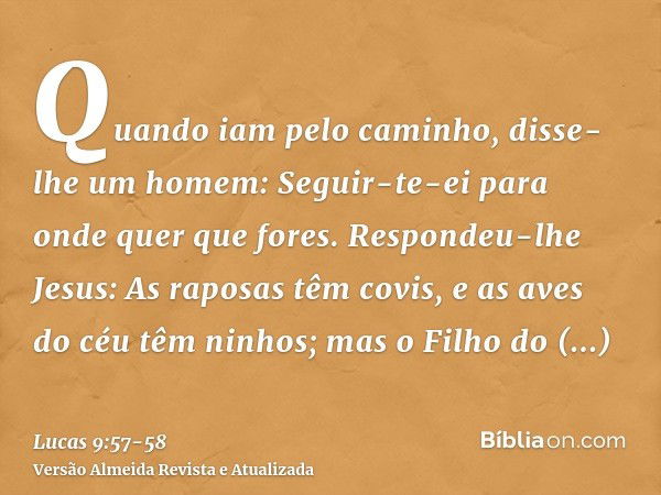 Quando iam pelo caminho, disse-lhe um homem: Seguir-te-ei para onde quer que fores.Respondeu-lhe Jesus: As raposas têm covis, e as aves do céu têm ninhos; mas o