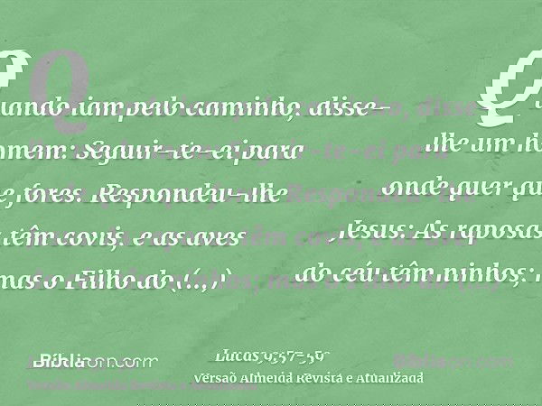 Quando iam pelo caminho, disse-lhe um homem: Seguir-te-ei para onde quer que fores.Respondeu-lhe Jesus: As raposas têm covis, e as aves do céu têm ninhos; mas o