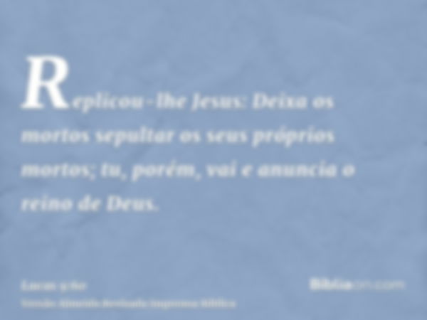 Replicou-lhe Jesus: Deixa os mortos sepultar os seus próprios mortos; tu, porém, vai e anuncia o reino de Deus.