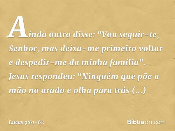 Ainda outro disse: "Vou seguir-te, Senhor, mas deixa-me primeiro voltar e despedir-me da minha família". Jesus respondeu: "Ninguém que põe a mão no arado e olha