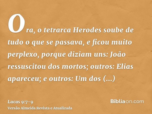 Ora, o tetrarca Herodes soube de tudo o que se passava, e ficou muito perplexo, porque diziam uns: João ressuscitou dos mortos;outros: Elias apareceu; e outros: