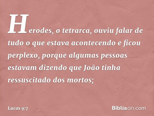 Herodes, o tetrarca, ouviu falar de tudo o que estava acontecendo e ficou perplexo, porque algumas pessoas estavam dizendo que João tinha ressuscitado dos morto