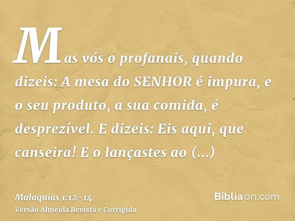 Mas vós o profanais, quando dizeis: A mesa do SENHOR é impura, e o seu produto, a sua comida, é desprezível.E dizeis: Eis aqui, que canseira! E o lançastes ao d