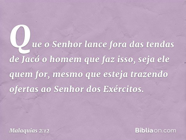 Que o Senhor lance fora das tendas de Jacó o homem que faz isso, seja ele quem for, mesmo que esteja trazendo ofertas ao Senhor dos Exércitos. -- Malaquias 2:12