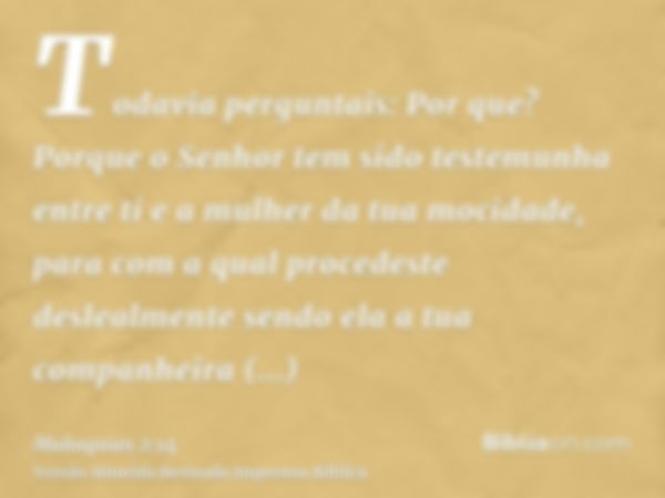 Todavia perguntais: Por que? Porque o Senhor tem sido testemunha entre ti e a mulher da tua mocidade, para com a qual procedeste deslealmente sendo ela a tua co