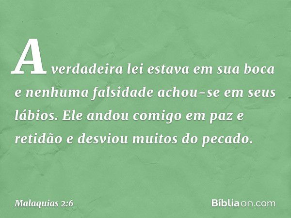 A verdadeira lei estava em sua boca e nenhuma falsidade achou-se em seus lábios. Ele andou comigo em paz e retidão e desviou muitos do pecado. -- Malaquias 2:6