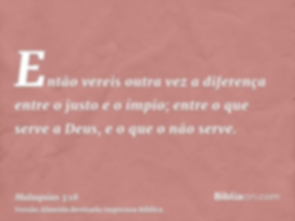 Então vereis outra vez a diferença entre o justo e o ímpio; entre o que serve a Deus, e o que o não serve.