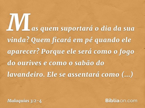 Mas quem suportará o dia da sua vin­da? Quem ficará em pé quando ele aparecer? Porque ele será como o fogo do ourives e como o sabão do lavandeiro. Ele se assen