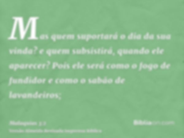 Mas quem suportará o dia da sua vinda? e quem subsistirá, quando ele aparecer? Pois ele será como o fogo de fundidor e como o sabão de lavandeiros;