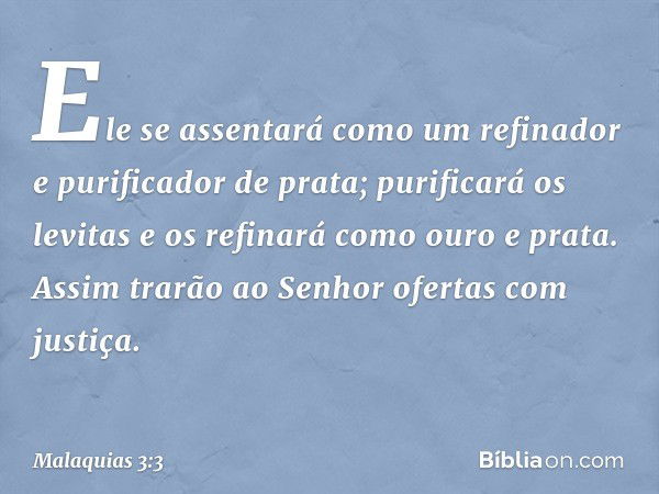 Ele se assentará como um refinador e purificador de prata; purificará os levitas e os refinará como ouro e prata. Assim trarão ao Senhor ofertas com justiça. --