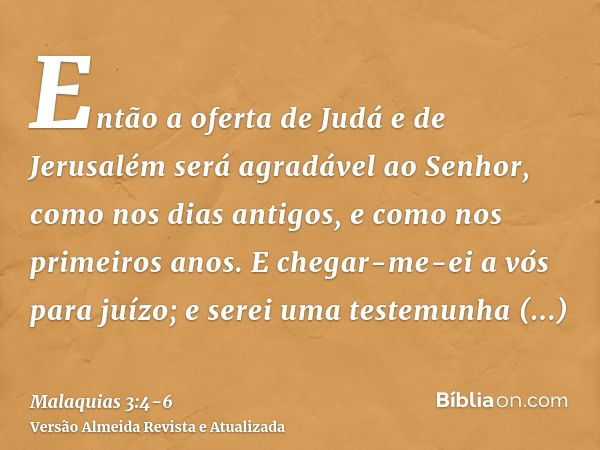 Então a oferta de Judá e de Jerusalém será agradável ao Senhor, como nos dias antigos, e como nos primeiros anos.E chegar-me-ei a vós para juízo; e serei uma te