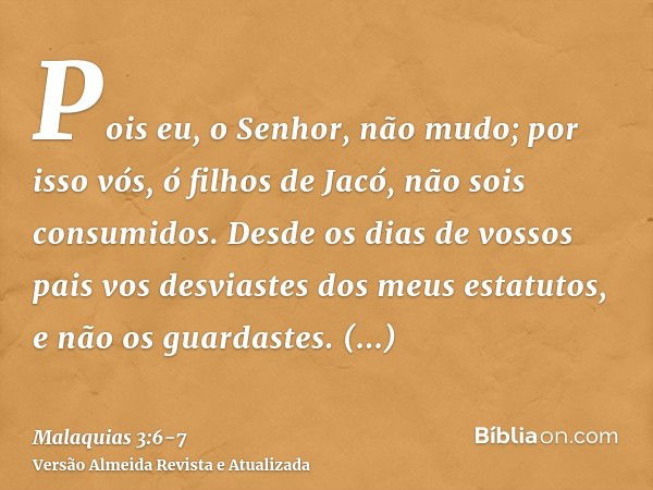 Pois eu, o Senhor, não mudo; por isso vós, ó filhos de Jacó, não sois consumidos.Desde os dias de vossos pais vos desviastes dos meus estatutos, e não os guarda