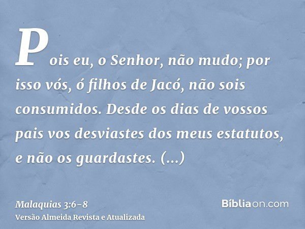 Pois eu, o Senhor, não mudo; por isso vós, ó filhos de Jacó, não sois consumidos.Desde os dias de vossos pais vos desviastes dos meus estatutos, e não os guarda