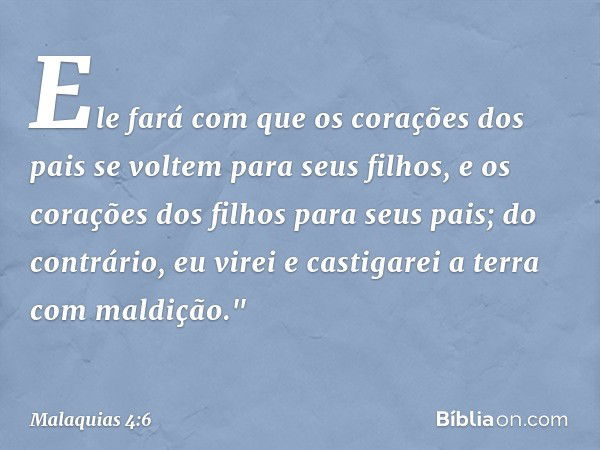 Ele fará com que os corações dos pais se voltem para seus filhos, e os corações dos filhos para seus pais; do contrário, eu virei e castigarei a terra com maldi