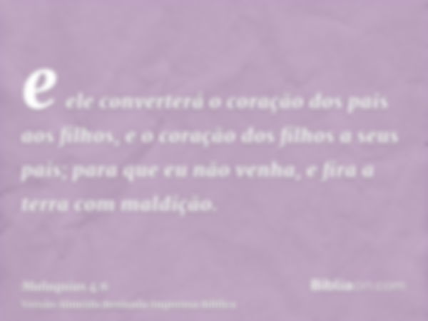 e ele converterá o coração dos pais aos filhos, e o coração dos filhos a seus pais; para que eu não venha, e fira a terra com maldição.