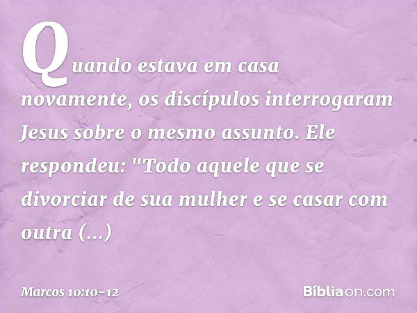 Quando estava em casa novamente, os discípulos interrogaram Jesus sobre o mesmo assunto. Ele respondeu: "Todo aquele que se divorciar de sua mulher e se casar c