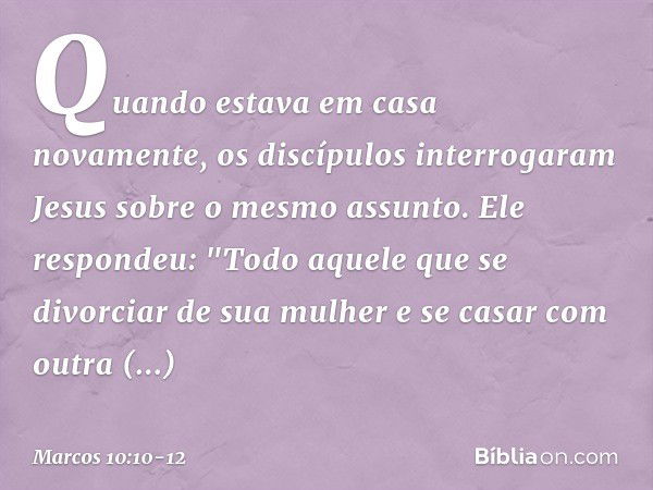 Quando estava em casa novamente, os discípulos interrogaram Jesus sobre o mesmo assunto. Ele respondeu: "Todo aquele que se divorciar de sua mulher e se casar c