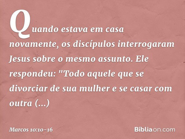 Quando estava em casa novamente, os discípulos interrogaram Jesus sobre o mesmo assunto. Ele respondeu: "Todo aquele que se divorciar de sua mulher e se casar c