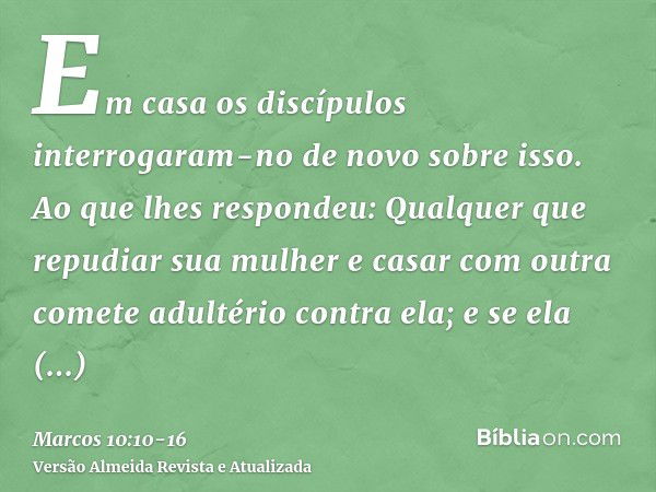 Em casa os discípulos interrogaram-no de novo sobre isso.Ao que lhes respondeu: Qualquer que repudiar sua mulher e casar com outra comete adultério contra ela;e