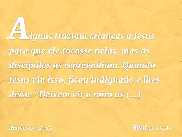 Alguns traziam crianças a Jesus para que ele tocasse nelas, mas os discípulos os repreendiam. Quando Jesus viu isso, ficou indignado e lhes disse: "Deixem vir a