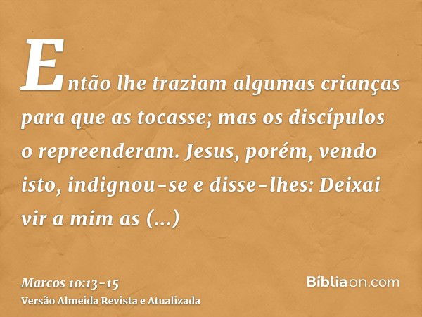 Então lhe traziam algumas crianças para que as tocasse; mas os discípulos o repreenderam.Jesus, porém, vendo isto, indignou-se e disse-lhes: Deixai vir a mim as