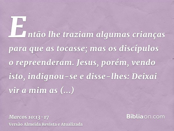 Então lhe traziam algumas crianças para que as tocasse; mas os discípulos o repreenderam.Jesus, porém, vendo isto, indignou-se e disse-lhes: Deixai vir a mim as