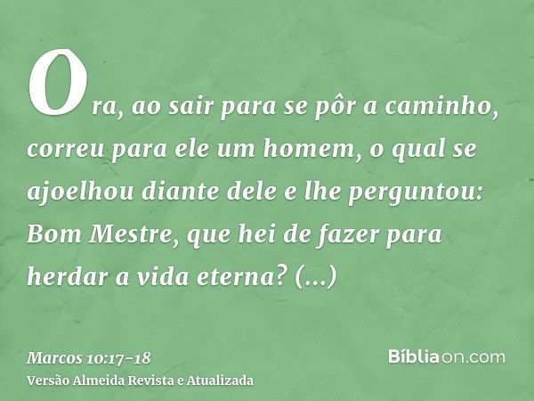 Ora, ao sair para se pôr a caminho, correu para ele um homem, o qual se ajoelhou diante dele e lhe perguntou: Bom Mestre, que hei de fazer para herdar a vida et