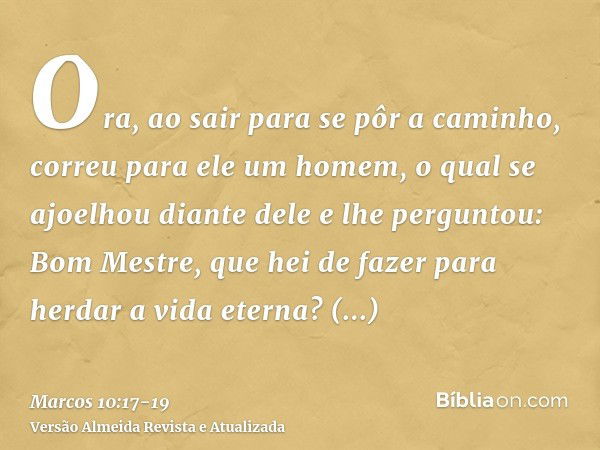 Ora, ao sair para se pôr a caminho, correu para ele um homem, o qual se ajoelhou diante dele e lhe perguntou: Bom Mestre, que hei de fazer para herdar a vida et