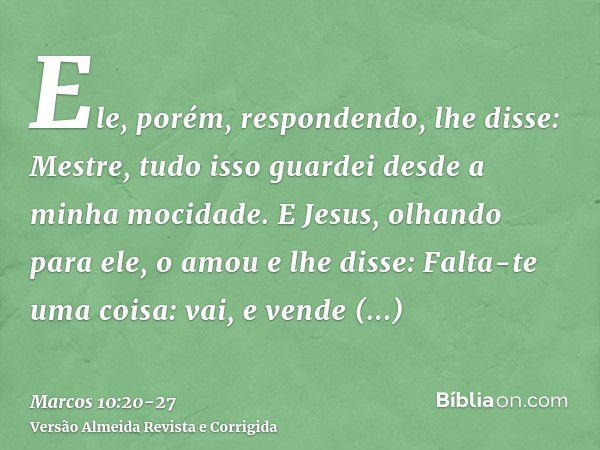 Ele, porém, respondendo, lhe disse: Mestre, tudo isso guardei desde a minha mocidade.E Jesus, olhando para ele, o amou e lhe disse: Falta-te uma coisa: vai, e v