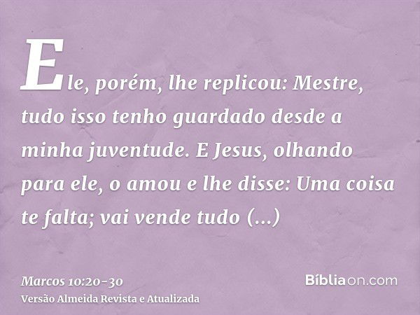 Ele, porém, lhe replicou: Mestre, tudo isso tenho guardado desde a minha juventude.E Jesus, olhando para ele, o amou e lhe disse: Uma coisa te falta; vai vende 