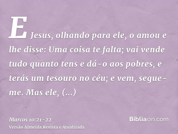 E Jesus, olhando para ele, o amou e lhe disse: Uma coisa te falta; vai vende tudo quanto tens e dá-o aos pobres, e terás um tesouro no céu; e vem, segue-me.Mas 