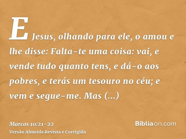 E Jesus, olhando para ele, o amou e lhe disse: Falta-te uma coisa: vai, e vende tudo quanto tens, e dá-o aos pobres, e terás um tesouro no céu; e vem e segue-me