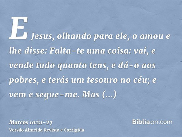 E Jesus, olhando para ele, o amou e lhe disse: Falta-te uma coisa: vai, e vende tudo quanto tens, e dá-o aos pobres, e terás um tesouro no céu; e vem e segue-me