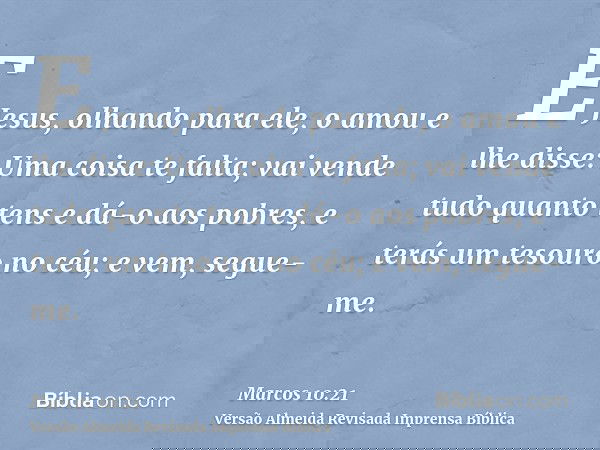 E Jesus, olhando para ele, o amou e lhe disse: Uma coisa te falta; vai vende tudo quanto tens e dá-o aos pobres, e terás um tesouro no céu; e vem, segue-me.