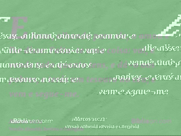 E Jesus, olhando para ele, o amou e lhe disse: Falta-te uma coisa: vai, e vende tudo quanto tens, e dá-o aos pobres, e terás um tesouro no céu; e vem e segue-me