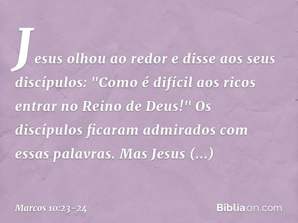 Jesus olhou ao redor e disse aos seus discípulos: "Como é difícil aos ricos entrar no Reino de Deus!" Os discípulos ficaram admirados com essas palavras. Mas Je